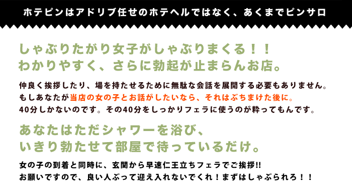 ホテピンはアドリブ任せのホテルではなく、あくまでピンサロしゃぶりたがり女子がしゃぶりまくる!!わかりやすく、さらに勃起が止まらんお店。あなたはただシャワーを浴び、いきり勃たせて部屋で部屋で待っているだけ。